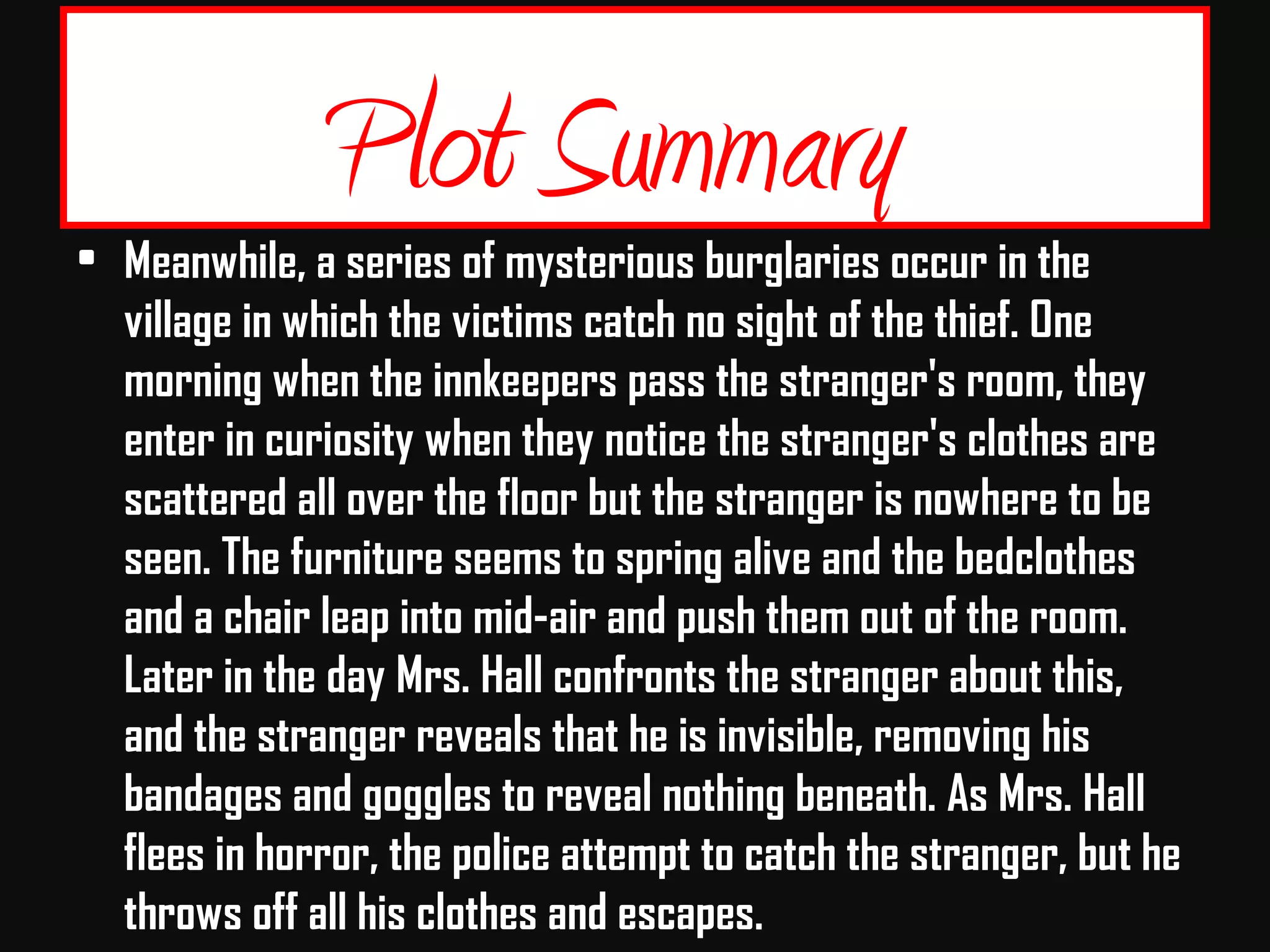 Plot Summary
• Meanwhile, a series of mysterious burglaries occur in the
village in which the victims catch no sight of the thief. One
morning when the innkeepers pass the stranger's room, they
enter in curiosity when they notice the stranger's clothes are
scattered all over the floor but the stranger is nowhere to be
seen. The furniture seems to spring alive and the bedclothes
and a chair leap into mid-air and push them out of the room.
Later in the day Mrs. Hall confronts the stranger about this,
and the stranger reveals that he is invisible, removing his
bandages and goggles to reveal nothing beneath. As Mrs. Hall
flees in horror, the police attempt to catch the stranger, but he
throws off all his clothes and escapes.
 