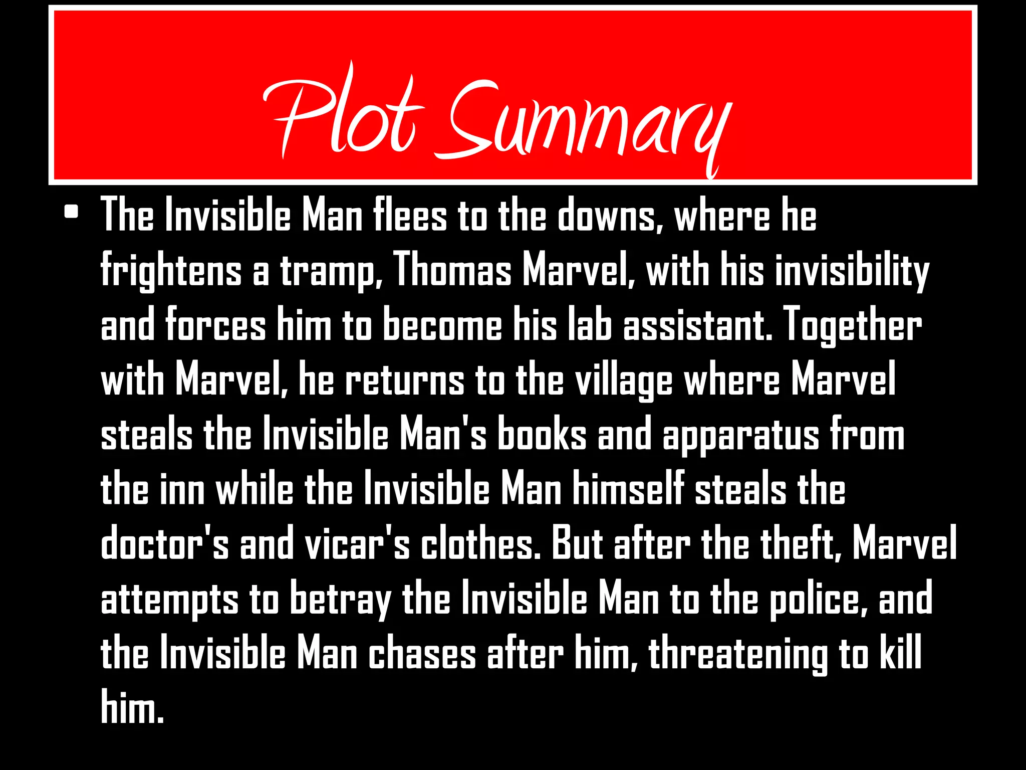 Plot Summary
• The Invisible Man flees to the downs, where he
frightens a tramp, Thomas Marvel, with his invisibility
and forces him to become his lab assistant. Together
with Marvel, he returns to the village where Marvel
steals the Invisible Man's books and apparatus from
the inn while the Invisible Man himself steals the
doctor's and vicar's clothes. But after the theft, Marvel
attempts to betray the Invisible Man to the police, and
the Invisible Man chases after him, threatening to kill
him.
 