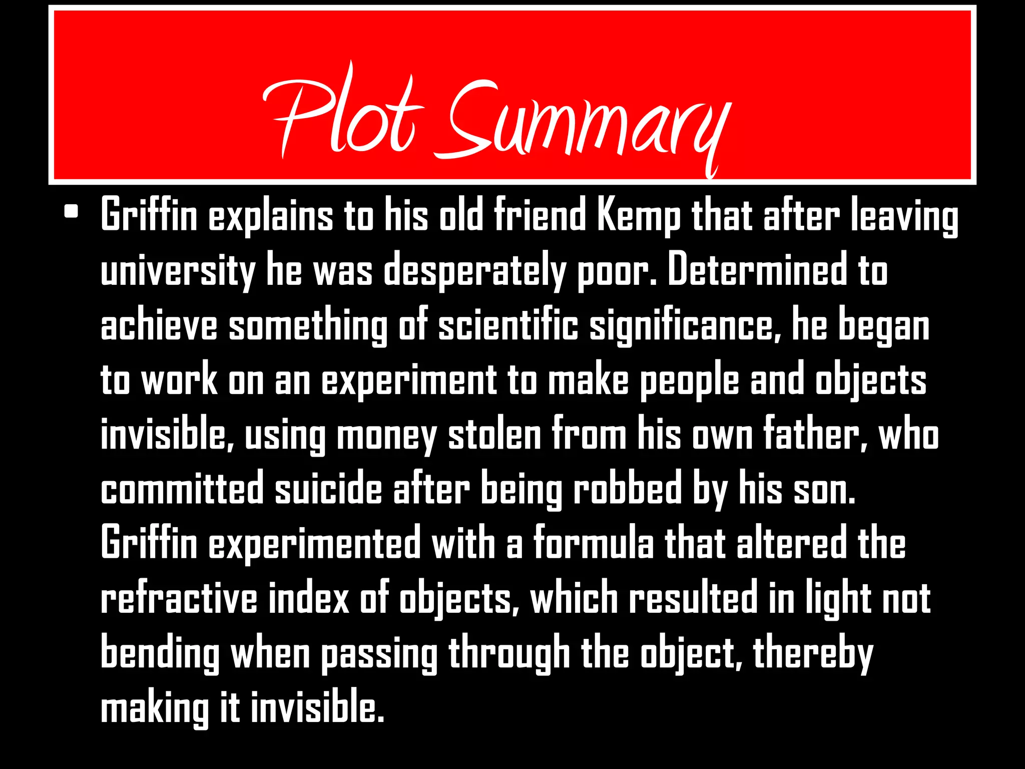 Plot Summary
• Griffin explains to his old friend Kemp that after leaving
university he was desperately poor. Determined to
achieve something of scientific significance, he began
to work on an experiment to make people and objects
invisible, using money stolen from his own father, who
committed suicide after being robbed by his son.
Griffin experimented with a formula that altered the
refractive index of objects, which resulted in light not
bending when passing through the object, thereby
making it invisible.
 