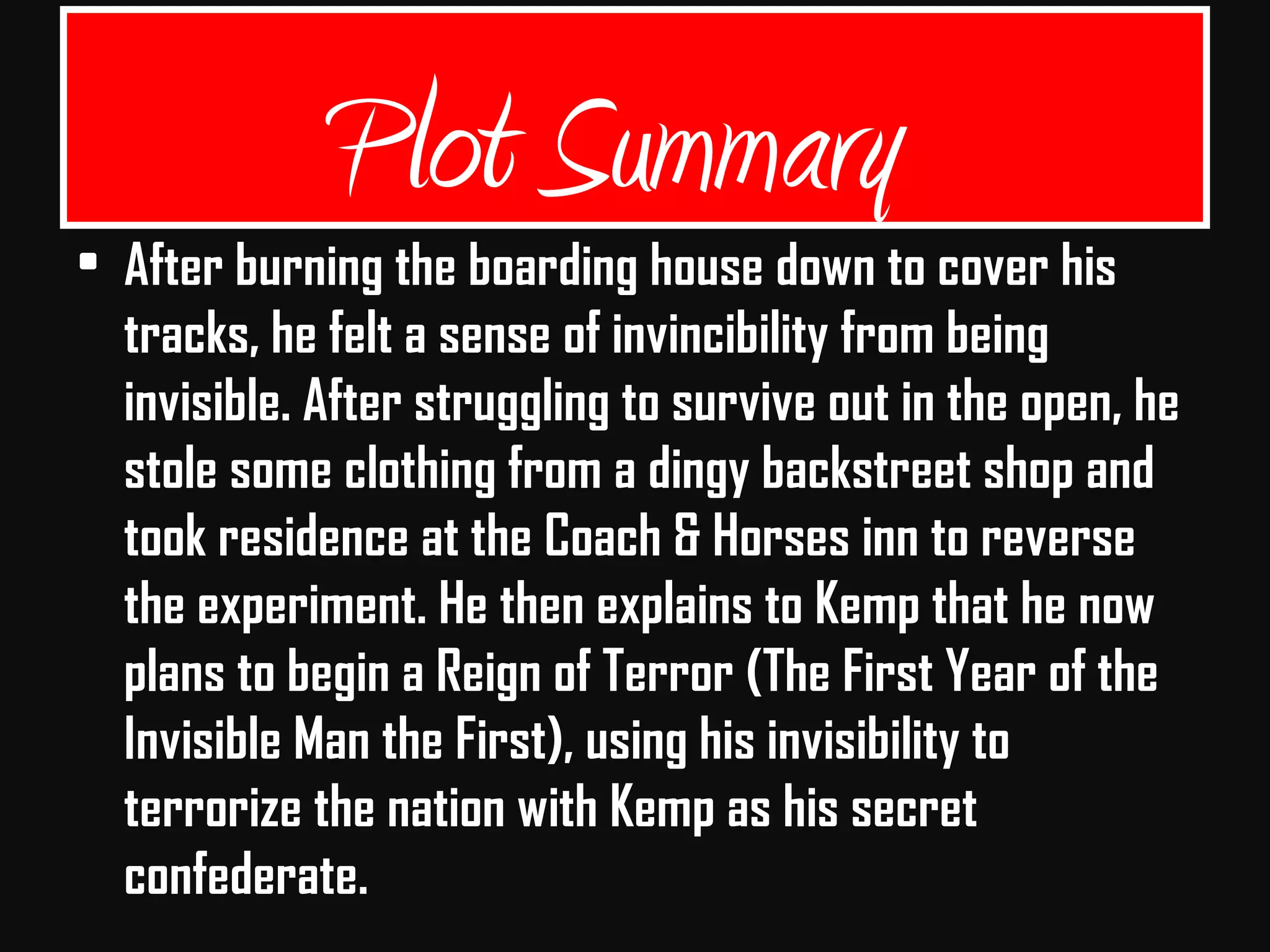 • After burning the boarding house down to cover his
tracks, he felt a sense of invincibility from being
invisible. After struggling to survive out in the open, he
stole some clothing from a dingy backstreet shop and
took residence at the Coach & Horses inn to reverse
the experiment. He then explains to Kemp that he now
plans to begin a Reign of Terror (The First Year of the
Invisible Man the First), using his invisibility to
terrorize the nation with Kemp as his secret
confederate.
Plot Summary
 