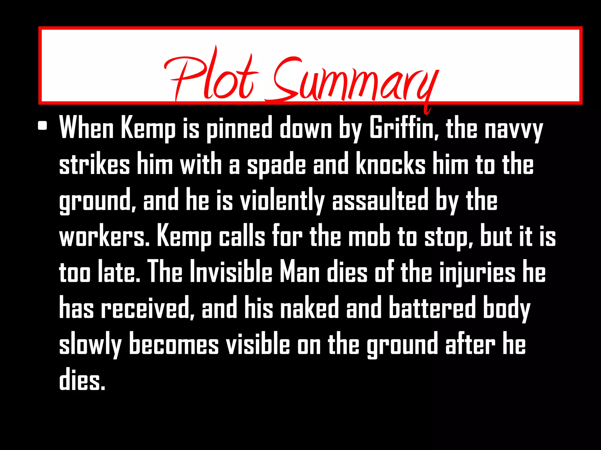 Plot Summary
• When Kemp is pinned down by Griffin, the navvy
strikes him with a spade and knocks him to the
ground, and he is violently assaulted by the
workers. Kemp calls for the mob to stop, but it is
too late. The Invisible Man dies of the injuries he
has received, and his naked and battered body
slowly becomes visible on the ground after he
dies.
Plot Summary
 
