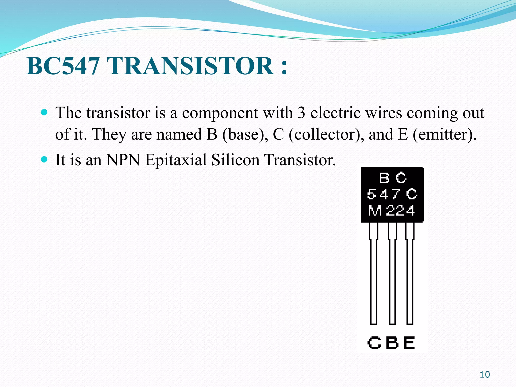 BC547 TRANSISTOR :
 The transistor is a component with 3 electric wires coming out
of it. They are named B (base), C (collector), and E (emitter).
 It is an NPN Epitaxial Silicon Transistor.
10
 