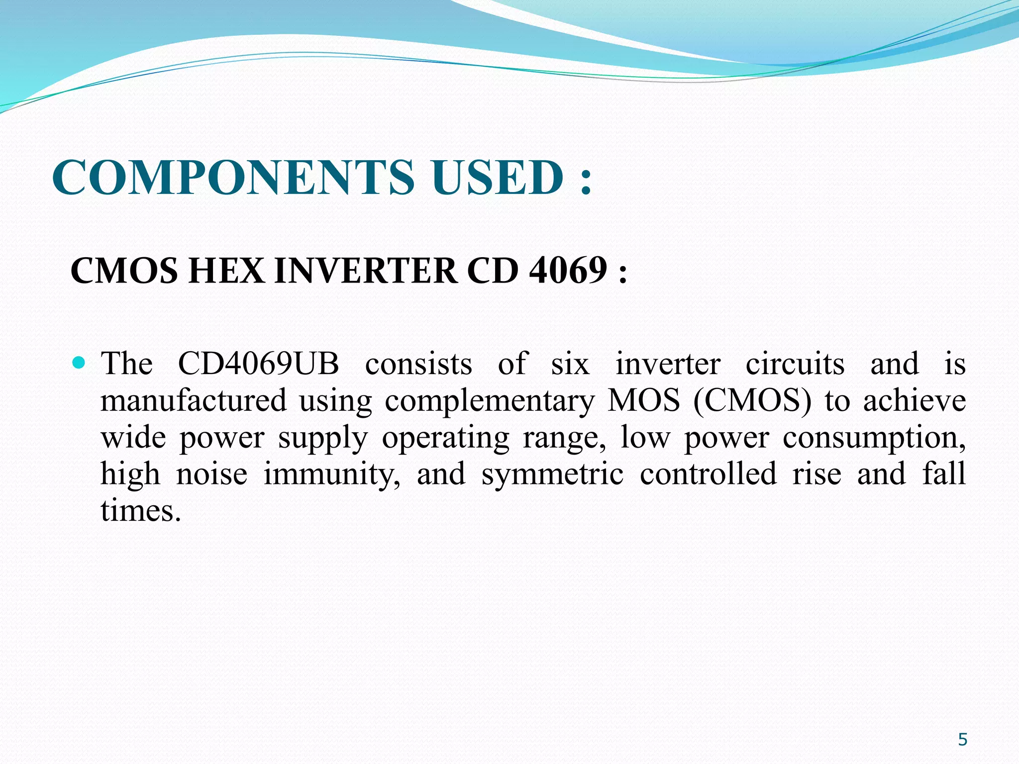 COMPONENTS USED :
CMOS HEX INVERTER CD 4069 :
 The CD4069UB consists of six inverter circuits and is
manufactured using complementary MOS (CMOS) to achieve
wide power supply operating range, low power consumption,
high noise immunity, and symmetric controlled rise and fall
times.
5
 