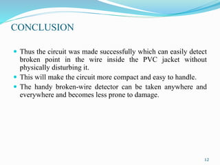CONCLUSION
 Thus the circuit was made successfully which can easily detect
broken point in the wire inside the PVC jacket without
physically disturbing it.
 This will make the circuit more compact and easy to handle.
 The handy broken-wire detector can be taken anywhere and
everywhere and becomes less prone to damage.
12
 