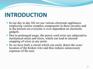 INTRODUCTION
 In our day to day life we use various electronic appliances
employing various complex components in there circuitry and
in the present era everyone is over dependent on electronic
gadgets.
 Due to prolonged usage, the power cord wires are subjected to
mechanical strain and stress, which can lead to internal
snapping of wires at any point.
 So we have built a circuit which can easily detect the exact
location of the broken wire and thus reduces unnecessary
expenses of the user.
2
 