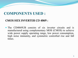 COMPONENTS USED :
CMOS HEX INVERTER CD 4069 :
 The CD4069UB consists of six inverter circuits and is
manufactured using complementary MOS (CMOS) to achieve
wide power supply operating range, low power consumption,
high noise immunity, and symmetric controlled rise and fall
times.
5
 