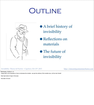 Invisibility: Theory & Practice - Capclave, Oct 12th, 2013 http://timeandquantummechanics.com
Outline
•A brief history of
invisibility
•Reﬂections on
materials
•The future of
invisibility
Wednesday, October 9, 13
Image itself a nice illustration of how to show/see the invisible: we see the outlines of the invisible man, not the man himself
Note high levels of hype in this area
Has taken off since
 