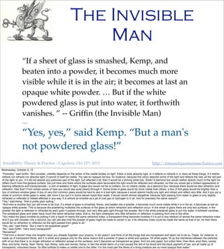 Invisibility: Theory & Practice - Capclave, Oct 12th, 2013 http://timeandquantummechanics.com
The Invisible
Man
“If a sheet of glass is smashed, Kemp, and
beaten into a powder, it becomes much more
visible while it is in the air; it becomes at last an
opaque white powder. … But if the white
powdered glass is put into water, it forthwith
vanishes. ” -- Grifﬁn (the Invisible Man)
…
“Yes, yes,” said Kemp. “But a man's
not powdered glass!”
Wednesday, October 9, 13
"Precisely," said Grifﬁn. "But consider, visibility depends on the action of the visible bodies on light. Either a body absorbs light, or it reﬂects or refracts it, or does all these things. If it neither
reﬂects nor refracts nor absorbs light, it cannot of itself be visible. You see an opaque red box, for instance, because the colour absorbs some of the light and reﬂects the rest, all the red part
of the light, to you. If it did not absorb any particular part of the light, but reﬂected it all, then it would be a shining white box. Silver! A diamond box would neither absorb much of the light nor
reﬂect much from the general surface, but just here and there where the surfaces were favourable the light would be reﬂected and refracted, so that you would get a brilliant appearance of
ﬂashing reﬂections and translucencies—a sort of skeleton of light. A glass box would not be so brilliant, nor so clearly visible, as a diamond box, because there would be less refraction and
reﬂection. See that? From certain points of view you would see quite clearly through it. Some kinds of glass would be more visible than others, a box of ﬂint glass would be brighter than a
box of ordinary window glass. A box of very thin common glass would be hard to see in a bad light, because it would absorb hardly any light and refract and reﬂect very little. And if you put a
sheet of common white glass in water, still more if you put it in some denser liquid than water, it would vanish almost altogether, because light passing from water to glass is only slightly
refracted or reﬂected or indeed affected in any way. It is almost as invisible as a jet of coal gas or hydrogen is in air. And for precisely the same reason!"
"Yes," said Kemp, "that is pretty plain sailing."
"And here is another fact you will know to be true. If a sheet of glass is smashed, Kemp, and beaten into a powder, it becomes much more visible while it is in the air; it becomes at last an
opaque white powder. This is because the powdering multiplies the surfaces of the glass at which refraction and reﬂection occur. In the sheet of glass there are only two surfaces; in the
powder the light is reﬂected or refracted by each grain it passes through, and very little gets right through the powder. But if the white powdered glass is put into water, it forthwith vanishes.
The powdered glass and water have much the same refractive index; that is, the light undergoes very little refraction or reﬂection in passing from one to the other.
"You make the glass invisible by putting it into a liquid of nearly the same refractive index; a transparent thing becomes invisible if it is put in any medium of almost the same refractive index.
And if you will consider only a second, you will see also that the powder of glass might be made to vanish in air, if its refractive index could be made the same as that of air; for then there
would be no refraction or reﬂection as the light passed from glass to air."
"Yes, yes," said Kemp. "But a man's not powdered glass!"
"No," said Grifﬁn. "He's more transparent!"
"Nonsense!"
"That from a doctor! How one forgets! Have you already forgotten your physics, in ten years? Just think of all the things that are transparent and seem not to be so. Paper, for instance, is
made up of transparent ﬁbres, and it is white and opaque only for the same reason that a powder of glass is white and opaque. Oil white paper, ﬁll up the interstices between the particles
with oil so that there is no longer refraction or reﬂection except at the surfaces, and it becomes as transparent as glass. And not only paper, but cotton ﬁbre, linen ﬁbre, wool ﬁbre, woody
ﬁbre, and bone, Kemp, ﬂesh, Kemp, hair, Kemp, nails and nerves, Kemp, in fact the whole fabric of a man except the red of his blood and the black pigment of hair, are all made up of
transparent, colourless tissue. So little sufﬁces to make us visible one to the other. For the most part the ﬁbres of a living creature are no more opaque than water."
 