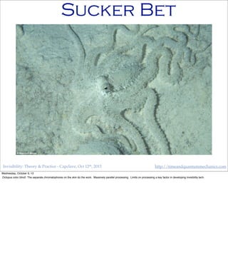Invisibility: Theory & Practice - Capclave, Oct 12th, 2013 http://timeandquantummechanics.com
Sucker Bet
Wednesday, October 9, 13
Octopus color blind! The separate chromatophores on the skin do the work. Massively parallel processing. Limits on processing a key factor in developing invisibility tech.
 