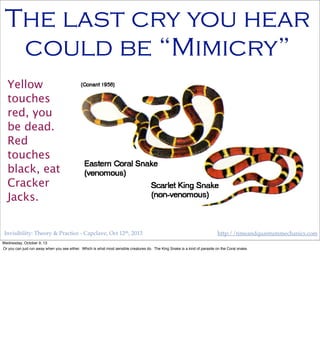Invisibility: Theory & Practice - Capclave, Oct 12th, 2013 http://timeandquantummechanics.com
The last cry you hear
could be “Mimicry”
Yellow
touches
red, you
be dead.
Red
touches
black, eat
Cracker
Jacks.
Wednesday, October 9, 13
Or you can just run away when you see either. Which is what most sensible creatures do. The King Snake is a kind of parasite on the Coral snake.
 