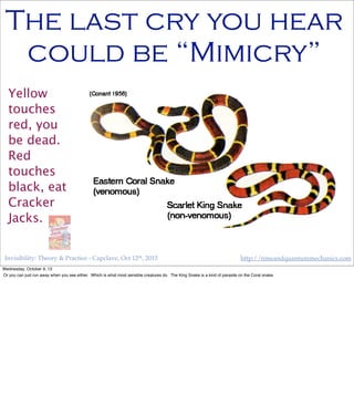Invisibility: Theory & Practice - Capclave, Oct 12th, 2013 http://timeandquantummechanics.com
The last cry you hear
could be “Mimicry”
Yellow
touches
red, you
be dead.
Red
touches
black, eat
Cracker
Jacks.
Wednesday, October 9, 13
Or you can just run away when you see either. Which is what most sensible creatures do. The King Snake is a kind of parasite on the Coral snake.
 