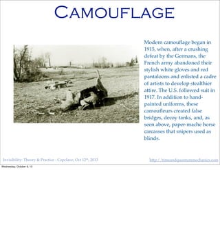 Invisibility: Theory & Practice - Capclave, Oct 12th, 2013 http://timeandquantummechanics.com
Camouflage
Modern camouﬂage began in
1915, when, after a crushing
defeat by the Germans, the
French army abandoned their
stylish white gloves and red
pantaloons and enlisted a cadre
of artists to develop stealthier
attire. The U.S. followed suit in
1917. In addition to hand-
painted uniforms, these
camouﬂeurs created false
bridges, decoy tanks, and, as
seen above, paper-mache horse
carcasses that snipers used as
blinds.
Wednesday, October 9, 13
 
