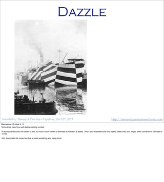Invisibility: Theory & Practice - Capclave, Oct 12th, 2013 http://timeandquantummechanics.com
Dazzle
Wednesday, October 9, 13
Not entirely clear how well dazzle painting worked.
A dazzle painted ship not harder to see, but much much harder to estimate its direction & speed. And if your torpedoes are only slightly faster than your target, even a small error can lead to
a miss.
And, they made the crews feel that at least something was being done.
 