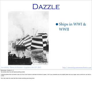 Invisibility: Theory & Practice - Capclave, Oct 12th, 2013 http://timeandquantummechanics.com
Dazzle
•Ships in WWI &
WWII
Wednesday, October 9, 13
Not entirely clear how well dazzle painting worked.
A dazzle painted ship not harder to see, but much much harder to estimate its direction & speed. And if your torpedoes are only slightly faster than your target, even a small error can lead to
a miss.
And, they made the crews feel that at least something was being done.
 