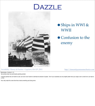 Invisibility: Theory & Practice - Capclave, Oct 12th, 2013 http://timeandquantummechanics.com
Dazzle
•Ships in WWI &
WWII
•Confusion to the
enemy
Wednesday, October 9, 13
Not entirely clear how well dazzle painting worked.
A dazzle painted ship not harder to see, but much much harder to estimate its direction & speed. And if your torpedoes are only slightly faster than your target, even a small error can lead to
a miss.
And, they made the crews feel that at least something was being done.
 