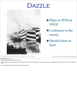 Invisibility: Theory & Practice - Capclave, Oct 12th, 2013 http://timeandquantummechanics.com
Dazzle
•Ships in WWI &
WWII
•Confusion to the
enemy
•Morale boost at
least
Wednesday, October 9, 13
Not entirely clear how well dazzle painting worked.
A dazzle painted ship not harder to see, but much much harder to estimate its direction & speed. And if your torpedoes are only slightly faster than your target, even a small error can lead to
a miss.
And, they made the crews feel that at least something was being done.
 