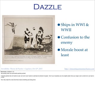 Invisibility: Theory & Practice - Capclave, Oct 12th, 2013 http://timeandquantummechanics.com
Dazzle
•Ships in WWI &
WWII
•Confusion to the
enemy
•Morale boost at
least
Wednesday, October 9, 13
Not entirely clear how well dazzle painting worked.
A dazzle painted ship not harder to see, but much much harder to estimate its direction & speed. And if your torpedoes are only slightly faster than your target, even a small error can lead to
a miss.
And, they made the crews feel that at least something was being done.
 