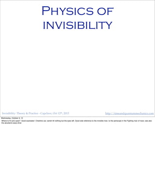 Invisibility: Theory & Practice - Capclave, Oct 12th, 2013 http://timeandquantummechanics.com
Physics of
invisibility
Wednesday, October 9, 13
Where to ﬁt cat’s eyes? Good examples! Cheshire cat, vanish till nothing but the eyes left. Good side reference to the invisible man, to the periscope in the Fighting man of mars; see also
the alcubierre warp drive
 