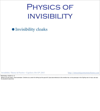 Invisibility: Theory & Practice - Capclave, Oct 12th, 2013 http://timeandquantummechanics.com
Physics of
invisibility
•Invisibility cloaks
Wednesday, October 9, 13
Where to ﬁt cat’s eyes? Good examples! Cheshire cat, vanish till nothing but the eyes left. Good side reference to the invisible man, to the periscope in the Fighting man of mars; see also
the alcubierre warp drive
 