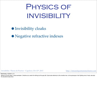 Invisibility: Theory & Practice - Capclave, Oct 12th, 2013 http://timeandquantummechanics.com
Physics of
invisibility
•Invisibility cloaks
•Negative refractive indexes
Wednesday, October 9, 13
Where to ﬁt cat’s eyes? Good examples! Cheshire cat, vanish till nothing but the eyes left. Good side reference to the invisible man, to the periscope in the Fighting man of mars; see also
the alcubierre warp drive
 