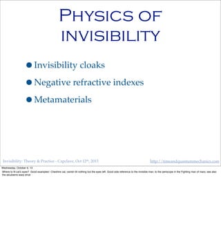 Invisibility: Theory & Practice - Capclave, Oct 12th, 2013 http://timeandquantummechanics.com
Physics of
invisibility
•Invisibility cloaks
•Negative refractive indexes
•Metamaterials
Wednesday, October 9, 13
Where to ﬁt cat’s eyes? Good examples! Cheshire cat, vanish till nothing but the eyes left. Good side reference to the invisible man, to the periscope in the Fighting man of mars; see also
the alcubierre warp drive
 