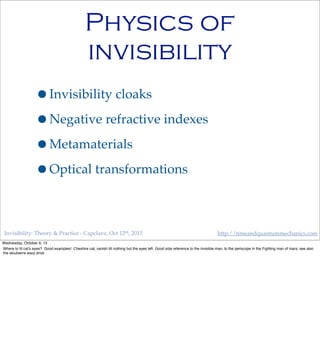 Invisibility: Theory & Practice - Capclave, Oct 12th, 2013 http://timeandquantummechanics.com
Physics of
invisibility
•Invisibility cloaks
•Negative refractive indexes
•Metamaterials
•Optical transformations
Wednesday, October 9, 13
Where to ﬁt cat’s eyes? Good examples! Cheshire cat, vanish till nothing but the eyes left. Good side reference to the invisible man, to the periscope in the Fighting man of mars; see also
the alcubierre warp drive
 