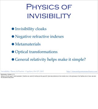 Invisibility: Theory & Practice - Capclave, Oct 12th, 2013 http://timeandquantummechanics.com
Physics of
invisibility
•Invisibility cloaks
•Negative refractive indexes
•Metamaterials
•Optical transformations
•General relativity helps make it simple?
Wednesday, October 9, 13
Where to ﬁt cat’s eyes? Good examples! Cheshire cat, vanish till nothing but the eyes left. Good side reference to the invisible man, to the periscope in the Fighting man of mars; see also
the alcubierre warp drive
 