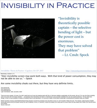 Invisibility: Theory & Practice - Capclave, Oct 12th, 2013 http://timeandquantummechanics.com
Invisibility in Practice
“Invisibility is
theoretically possible
captain – the selective
bending of light – but
the power cost is
enormous.
They may have solved
that problem”
– Lt. Cmdr. Spock
Wednesday, October 9, 13
“their invisibility screen may work both ways. With that kind of power consumption, they may
not be able to see us.” - Spock
Are some invisibility cloaks out there, but they have very deﬁnite limits.
One direction/all
One frequency/all
One polarization/all
Light, microwaves, radar, acoustics, water
There are some caveats, of course. You didn’t really think you’d soon be sneaking away with Ron or Hermione (delete as applicable) into the woods, did you? For now, the Duke invisibility
cloak only works with microwave radiation — and perhaps more importantly, the cloak is unidirectional (it only provides invisibility from one very speciﬁc direction). The big news here,
though, is that it is even possible to create an invisibility cloak of any description. It is now just a matter of time before visible-light, omnidirectional invisibility cloaks are created.
British Columbia company HyperStealth Biotechnology showed a functioning prototype of its new fabric to the U.S. and Canadian military this year. The material, called Quantum Stealth,
bends light waves around the wearer without the use of batteries, mirrors, or cameras. It blocks the subject from being seen by visual means but also keeps them hidden from thermal scans
and infrared.
Source: toxel.com
 