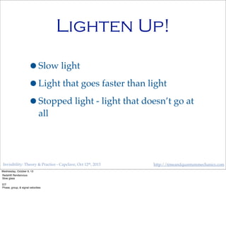 Invisibility: Theory & Practice - Capclave, Oct 12th, 2013 http://timeandquantummechanics.com
Lighten Up!
•Slow light
•Light that goes faster than light
•Stopped light - light that doesn’t go at
all
Wednesday, October 9, 13
Redshift Rendezvous
Slow glass
EIT
Phase, group, & signal velocities
 