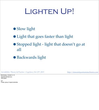 Invisibility: Theory & Practice - Capclave, Oct 12th, 2013 http://timeandquantummechanics.com
Lighten Up!
•Slow light
•Light that goes faster than light
•Stopped light - light that doesn’t go at
all
•Backwards light
Wednesday, October 9, 13
Redshift Rendezvous
Slow glass
EIT
Phase, group, & signal velocities
 