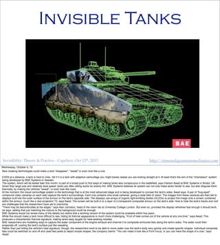 Invisibility: Theory & Practice - Capclave, Oct 12th, 2013 http://timeandquantummechanics.com
Invisible Tanks
Wednesday, October 9, 13
New cloaking technologies could make a tank "disappear", "sweat" or even look like a cow
EVEN at a distance, a tank is hard to miss. Yet if it is a tank with adaptive camouﬂage you might barely realise you are looking straight at it. At least that's the aim of the "chameleon" system
being developed by BAE Systems in Sweden.
The system, which will be tested later this month, is part of a broad push to ﬁnd ways of making tanks less conspicuous in the battleﬁeld, says Hisham Awad at BAE Systems in Bristol, UK.
Given their large size and relatively slow speed, tanks are often sitting ducks for enemy ﬁre. BAE Systems believes its system can not only make tanks harder to see, but also disguise them
thermally, by making the vehicles "sweat", or even look like cows.
At the moment, the visual camouﬂage system is the technology that is at the most advanced stage and is being developed to conceal the tank's sides, Awad says. A pair of "bug-eyed"
compound video cameras on each side capture the tank's surroundings. Each one contains nine small cameras, giving a wide ﬁeld of vision. The images from these cameras are then fed to
displays built into the outer surface of the armour on the tank's opposite side. The displays use arrays of organic light-emitting diodes (OLEDs) to project the image onto a screen contained
within the armour, much like a rear-projection TV, says Awad. The screen will be built in to a layer of a transparent composite armour on the tank's side. How to hide the tank's tracks and roof
are challenges that the researchers have yet to overcome.
"There may be discontinuities at the edges," says Alan Johnston, head of the vision lab at University College London. But even so, provided the display refreshes fast enough it should work,
he says, adding that just matching the colours to the background could be enough.
BAE Systems would not reveal many of the details but claims that a working version of the system could be available within ﬁve years.
While this should make a tank more difﬁcult to see, hiding its thermal appearance is much more challenging. "A lot of heat comes out of the vehicle at any one time," says Awad. This
produces a characteristic thermal signature, making tanks easy targets for heat-seeking missiles.
BAE researchers are modelling ways to capture the water component of the engine exhaust and channel it to composite armoured tiles along the tank's sides. The water could then
evaporate off, cooling the tank's surface just like sweating.
Rather than just hiding the vehicle's heat signature, though, the researchers want to be able to move water over the tank's body very quickly and create speciﬁc shapes. Individual composite
tiles could be switched on and off and used like pixels to depict simple shapes, the company claims. "You can make it look like a Ford Focus, or you can have the shape of a cow," says
Awad.
 