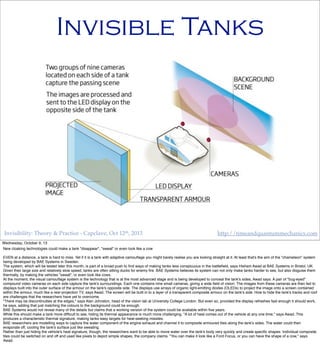Invisibility: Theory & Practice - Capclave, Oct 12th, 2013 http://timeandquantummechanics.com
Invisible Tanks
Wednesday, October 9, 13
New cloaking technologies could make a tank "disappear", "sweat" or even look like a cow
EVEN at a distance, a tank is hard to miss. Yet if it is a tank with adaptive camouﬂage you might barely realise you are looking straight at it. At least that's the aim of the "chameleon" system
being developed by BAE Systems in Sweden.
The system, which will be tested later this month, is part of a broad push to ﬁnd ways of making tanks less conspicuous in the battleﬁeld, says Hisham Awad at BAE Systems in Bristol, UK.
Given their large size and relatively slow speed, tanks are often sitting ducks for enemy ﬁre. BAE Systems believes its system can not only make tanks harder to see, but also disguise them
thermally, by making the vehicles "sweat", or even look like cows.
At the moment, the visual camouﬂage system is the technology that is at the most advanced stage and is being developed to conceal the tank's sides, Awad says. A pair of "bug-eyed"
compound video cameras on each side capture the tank's surroundings. Each one contains nine small cameras, giving a wide ﬁeld of vision. The images from these cameras are then fed to
displays built into the outer surface of the armour on the tank's opposite side. The displays use arrays of organic light-emitting diodes (OLEDs) to project the image onto a screen contained
within the armour, much like a rear-projection TV, says Awad. The screen will be built in to a layer of a transparent composite armour on the tank's side. How to hide the tank's tracks and roof
are challenges that the researchers have yet to overcome.
"There may be discontinuities at the edges," says Alan Johnston, head of the vision lab at University College London. But even so, provided the display refreshes fast enough it should work,
he says, adding that just matching the colours to the background could be enough.
BAE Systems would not reveal many of the details but claims that a working version of the system could be available within ﬁve years.
While this should make a tank more difﬁcult to see, hiding its thermal appearance is much more challenging. "A lot of heat comes out of the vehicle at any one time," says Awad. This
produces a characteristic thermal signature, making tanks easy targets for heat-seeking missiles.
BAE researchers are modelling ways to capture the water component of the engine exhaust and channel it to composite armoured tiles along the tank's sides. The water could then
evaporate off, cooling the tank's surface just like sweating.
Rather than just hiding the vehicle's heat signature, though, the researchers want to be able to move water over the tank's body very quickly and create speciﬁc shapes. Individual composite
tiles could be switched on and off and used like pixels to depict simple shapes, the company claims. "You can make it look like a Ford Focus, or you can have the shape of a cow," says
Awad.
 
