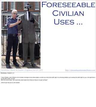 Invisibility: Theory & Practice - Capclave, Oct 12th, 2013 http://timeandquantummechanics.com
Foreseeable
Civilian
Uses …
Wednesday, October 9, 13
"I live in Boston, and in Boston a lot of streets converge at very sharp angles, so when you look at the trafﬁc light, it's confusing whether you're seeing the trafﬁc light for you or the light that is
for the other street," he said.
With the current cloak, "you could hide certain lights from drivers so they do not get confused."
I think his tie may be on a bit crooked
 