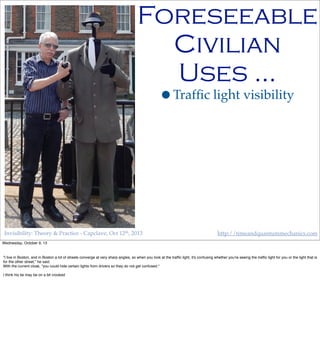 Invisibility: Theory & Practice - Capclave, Oct 12th, 2013 http://timeandquantummechanics.com
•Trafﬁc light visibility
Foreseeable
Civilian
Uses …
Wednesday, October 9, 13
"I live in Boston, and in Boston a lot of streets converge at very sharp angles, so when you look at the trafﬁc light, it's confusing whether you're seeing the trafﬁc light for you or the light that is
for the other street," he said.
With the current cloak, "you could hide certain lights from drivers so they do not get confused."
I think his tie may be on a bit crooked
 