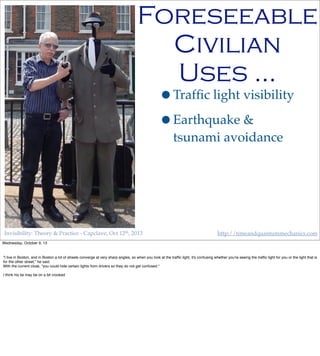 Invisibility: Theory & Practice - Capclave, Oct 12th, 2013 http://timeandquantummechanics.com
•Trafﬁc light visibility
•Earthquake &
tsunami avoidance
Foreseeable
Civilian
Uses …
Wednesday, October 9, 13
"I live in Boston, and in Boston a lot of streets converge at very sharp angles, so when you look at the trafﬁc light, it's confusing whether you're seeing the trafﬁc light for you or the light that is
for the other street," he said.
With the current cloak, "you could hide certain lights from drivers so they do not get confused."
I think his tie may be on a bit crooked
 