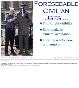 Invisibility: Theory & Practice - Capclave, Oct 12th, 2013 http://timeandquantummechanics.com
•Trafﬁc light visibility
•Earthquake &
tsunami avoidance
•Locating reactor core
with muons
Foreseeable
Civilian
Uses …
Wednesday, October 9, 13
"I live in Boston, and in Boston a lot of streets converge at very sharp angles, so when you look at the trafﬁc light, it's confusing whether you're seeing the trafﬁc light for you or the light that is
for the other street," he said.
With the current cloak, "you could hide certain lights from drivers so they do not get confused."
I think his tie may be on a bit crooked
 