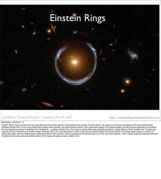 Invisibility: Theory & Practice - Capclave, Oct 12th, 2013 http://timeandquantummechanics.com
Black holes as
lenses
Einstein Rings
Wednesday, October 9, 13
English: What's large and blue and can wrap itself around an entire galaxy? A gravitational lens mirage. Pictured above, the gravity of a luminous red galaxy (LRG) has gravitationally
distorted the light from a much more distant blue galaxy. More typically, such light bending results in two discernible images of the distant galaxy, but here the lens alignment is so precise
that the background galaxy is distorted into a horseshoe -- a nearly complete ring. Since such a lensing effect was generally predicted in some detail by Albert Einstein over 70 years ago,
rings like this are now known as Einstein Rings. Although LRG 3-757 was discovered in 2007 in data from the Sloan Digital Sky Survey (SDSS), the image shown above is a follow-up
observation taken with the Hubble Space Telescope's Wide Field Camera 3. Strong gravitational lenses like LRG 3-757 are more than oddities -- their multiple properties allow astronomers
to determine the mass and dark matter content of the foreground galaxy lenses. (citation from
 