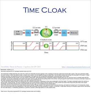 Invisibility: Theory & Practice - Capclave, Oct 12th, 2013 http://timeandquantummechanics.com
Time Cloak
Wednesday, October 9, 13
http://phys.org/news/2012-01-pentagon-backed-cloak-clock.html
The researchers created what they call a time lens, which can manipulate and focus signals in time, analogous to the way a glass lens focuses light in space. They use a technique called
four-wave mixing, in which two beams of light, a "signal" and a "pump," are sent together through an optical ﬁber. The two beams interact and change the wavelength of the signal. To begin
creating a time gap, the researchers ﬁrst bump the wavelength of the signal up, then by ﬂipping the wavelength of the pump beam, bump it down.
The beam then passes through another, very long, stretch of optical ﬁber. Light passing through a transparent material is slowed down just a bit, and how much it is slowed varies with the
wavelength. So the lower wavelength pulls ahead of the higher, leaving a gap, like the hare pulling ahead of the tortoise. During the gap the experimenters introduced a brief ﬂash of light at a
still higher wavelength that would cause a glitch in the beam coming out the other end.
Then the split beam passes through more optical ﬁber with a different composition, engineered to slow lower wavelengths more than higher. The higher wavelength signal now catches up
with the lower, closing the gap. The hare is plodding through mud, but the tortoise is good at that and catches up. Finally, another four-wave mixer brings both parts back to the original
wavelength, and the beam emerges with no trace that there ever was a gap, and no evidence of the intruding signal.
None of this will let you steal the crown jewels without anyone noticing. The gap created in the experiment was 15 picoseconds long, and might be increased up to 10 nanoseconds, Gaeta
said. But the technique could have applications in ﬁber-optic data transmission and data processing, he added. For example, it might allow inserting an emergency signal without interrupting
the main data stream, or multitasking operations in a photonic computer, where light beams on a chip replace wires.
Read more at: http://phys.org/news/2012-01-pentagon-backed-cloak-clock.html#jCp
 