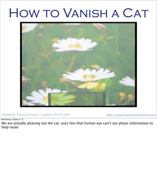 Invisibility: Theory & Practice - Capclave, Oct 12th, 2013 http://timeandquantummechanics.com
How to Vanish a Cat
Wednesday, October 9, 13
We are actually phasing out the cat; uses fact that human eye can’t see phase information to
help route
 