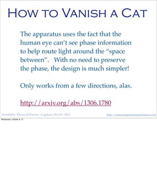 Invisibility: Theory & Practice - Capclave, Oct 12th, 2013 http://timeandquantummechanics.com
How to Vanish a Cat
The apparatus uses the fact that the
human eye can’t see phase information
to help route light around the “space
between”. With no need to preserve
the phase, the design is much simpler!
Only works from a few directions, alas.
http://arxiv.org/abs/1306.1780
Wednesday, October 9, 13
 
