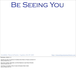 Invisibility: Theory & Practice - Capclave, Oct 12th, 2013 http://timeandquantummechanics.com
Be Seeing You
Wednesday, October 9, 13
Geometry and Light: The Science of Invisibility (Dover Books on Physics) Leonhardt, Ulf
Sold by: Amazon.com LLC
Slow Light: Invisibility, Teleportation, and Other Mysteries of Light Sidney Perkowitz
Sold by: Amazon.com LLC
The Physics of Invisibility: A Story of Light and Deception Beech, Martin
Sold by: Amazon.com LLC
 