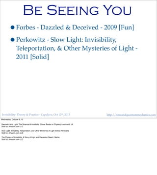 Invisibility: Theory & Practice - Capclave, Oct 12th, 2013 http://timeandquantummechanics.com
Be Seeing You
•Forbes - Dazzled & Deceived - 2009 [Fun]
•Perkowitz - Slow Light: Invisibility,
Teleportation, & Other Mysteries of Light -
2011 [Solid]
Wednesday, October 9, 13
Geometry and Light: The Science of Invisibility (Dover Books on Physics) Leonhardt, Ulf
Sold by: Amazon.com LLC
Slow Light: Invisibility, Teleportation, and Other Mysteries of Light Sidney Perkowitz
Sold by: Amazon.com LLC
The Physics of Invisibility: A Story of Light and Deception Beech, Martin
Sold by: Amazon.com LLC
 
