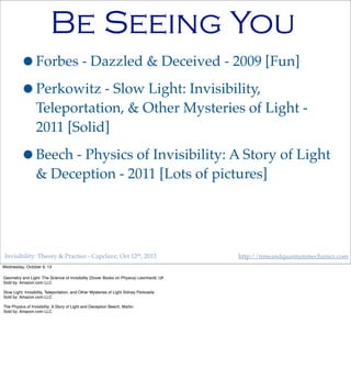 Invisibility: Theory & Practice - Capclave, Oct 12th, 2013 http://timeandquantummechanics.com
Be Seeing You
•Forbes - Dazzled & Deceived - 2009 [Fun]
•Perkowitz - Slow Light: Invisibility,
Teleportation, & Other Mysteries of Light -
2011 [Solid]
•Beech - Physics of Invisibility: A Story of Light
& Deception - 2011 [Lots of pictures]
Wednesday, October 9, 13
Geometry and Light: The Science of Invisibility (Dover Books on Physics) Leonhardt, Ulf
Sold by: Amazon.com LLC
Slow Light: Invisibility, Teleportation, and Other Mysteries of Light Sidney Perkowitz
Sold by: Amazon.com LLC
The Physics of Invisibility: A Story of Light and Deception Beech, Martin
Sold by: Amazon.com LLC
 