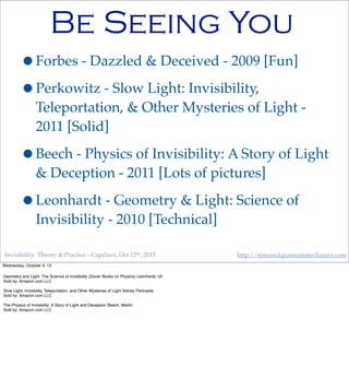 Invisibility: Theory & Practice - Capclave, Oct 12th, 2013 http://timeandquantummechanics.com
Be Seeing You
•Forbes - Dazzled & Deceived - 2009 [Fun]
•Perkowitz - Slow Light: Invisibility,
Teleportation, & Other Mysteries of Light -
2011 [Solid]
•Beech - Physics of Invisibility: A Story of Light
& Deception - 2011 [Lots of pictures]
•Leonhardt - Geometry & Light: Science of
Invisibility - 2010 [Technical]
Wednesday, October 9, 13
Geometry and Light: The Science of Invisibility (Dover Books on Physics) Leonhardt, Ulf
Sold by: Amazon.com LLC
Slow Light: Invisibility, Teleportation, and Other Mysteries of Light Sidney Perkowitz
Sold by: Amazon.com LLC
The Physics of Invisibility: A Story of Light and Deception Beech, Martin
Sold by: Amazon.com LLC
 