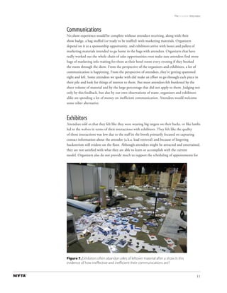 The Invisible Attendee



Communications
No show experience would be complete without attendees receiving, along with their
show badge, a bag stuffed (or ready to be stuffed) with marketing materials. Organizers
depend on it as a sponsorship opportunity, and exhibitors arrive with boxes and pallets of
marketing materials intended to go home in the bags with attendees. Organizers that have
really worked out the whole chain of sales opportunities even make sure attendees find more
bags of marketing info waiting for them at their hotel room every evening if they booked
the room through the show. From the perspective of the organizers and exhibitors, a lot of
communication is happening. From the perspective of attendees, they’re getting spammed
right and left. Some attendees we spoke with did make an effort to go through each piece in
their pile and look for things of interest to them. But most attendees felt burdened by the
sheer volume of material and by the large percentage that did not apply to them. Judging not
only by this feedback, but also by our own observations of waste, organizers and exhibitors
alike are spending a lot of money on inefficient communication. Attendees would welcome
some other alternative.



Exhibitors
Attendees told us that they felt like they were wearing big targets on their backs, or like lambs
led to the wolves in terms of their interactions with exhibitors. They felt like the quality
of those interactions was low due to the staff in the booth primarily focused on capturing
contact information about the attendee (a.k.a. lead retrieval) and because of lingering
hucksterism still evident on the floor. Although attendees might be attracted and entertained,
they are not satisfied with what they are able to learn or accomplish with the current
model. Organizers also do not provide much to support the scheduling of appointments for




Figure 7. Exhibitors often abandon piles of leftover material after a show. Is this
evidence of how ineffective and inefﬁcient their communications are?


                                                                                                11
 