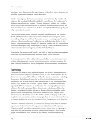 The Invisible Attendee



meetings or better discussions, so that largely happens accidentally or when a salesperson has
scheduled appointments outside the context of the show.

Another interesting issue that became evident in our conversations was that attendees and
exhibitors alike were dissatisfied with how difficult it was to filter out the “product noise” to
find truly new and innovative products. Of course, almost every exhibitor with a product
would argue that they have something new or innovative, but attendees were frustrated that
there was a lot to look at and evaluate on the floor, and they had a difficult time figuring out
what was worth their attention.

This was partly because smaller, innovative companies can afford only the least expensive
booths, which tend to be in unfavorable locations, and partly because the points system
rewards large or long-time exhibitors. The result at one show was that a group of long-time
exhibitors selling a particular type of product that was rapidly becoming obsolete in their
industry had prime positions at the show. We heard from attendees that they happened upon
an exhibitor with a particularly innovative product only by accident, and we heard from that
exhibitor their frustration about getting buried at the back of the show.

One solution that organizers could consider, and which we heard favorable comments about,
would be to have a distinct zone on the show floor devoted to small innovators.

Some attendees said it could be helpful to have a qualified and neutral selection committee
evaluate and designate their selections of notable innovators or innovative products at the
show. This shifts the burden of filtering through loads of information away from attendees.



Technology
The largest trade show we visited augmented standard “you are here” maps with computer
kiosks that attendees could use to search for exhibitors by name. Attendees told us that the
kiosks were somewhat useful, but fell short of ideal. For example, one attendee was looking
for a product that had a specific name, but he did not know which exhibitor made or
distributed it, and the kiosk could not make that connection for him. Although the kiosk
interface could show the floor location of a specific exhibitor, an attendee couldn’t select
a group of exhibitors or a sequence of exhibitors and view a map highlighting just those
exhibitors. The kiosk interface also did not allow attendees to look up an exhibitor that
handled a certain kind of product, and then see all other exhibitors that handled similar
products. Finally, although listings for individual exhibitors included company contact
information, once the attendee was “at” that exhibitor in terms of that page on the kiosk,
they had no way to contact the exhibitor directly right there. All contact information led back
to company headquarters, not to their representative(s) in close proximity on the show floor.

There was a similar lost opportunity for connection in the larger sense of how an attendee’s
experience at the show related to their larger professional and personal life experience.
Organizers typically treat a show as a standalone moment in time. Some are beginning to
make audio and video recordings of sessions available online following a show, but what
people can do with those is still rudimentary. For example, some attendees were sent


12
 