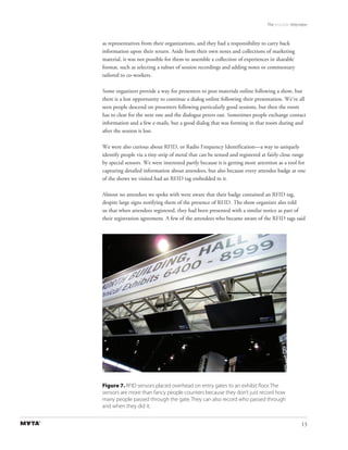The Invisible Attendee



as representatives from their organizations, and they had a responsibility to carry back
information upon their return. Aside from their own notes and collections of marketing
material, it was not possible for them to assemble a collection of experiences in sharable
format, such as selecting a subset of session recordings and adding notes or commentary
tailored to co-workers.

Some organizers provide a way for presenters to post materials online following a show, but
there is a lost opportunity to continue a dialog online following their presentation. We’ve all
seen people descend on presenters following particularly good sessions, but then the room
has to clear for the next one and the dialogue peters out. Sometimes people exchange contact
information and a few e-mails, but a good dialog that was forming in that room during and
after the session is lost.

We were also curious about RFID, or Radio Frequency Identification—a way to uniquely
identify people via a tiny strip of metal that can be sensed and registered at fairly close range
by special sensors. We were interested partly because it is getting more attention as a tool for
capturing detailed information about attendees, but also because every attendee badge at one
of the shows we visited had an RFID tag embedded in it.

Almost no attendees we spoke with were aware that their badge contained an RFID tag,
despite large signs notifying them of the presence of RFID. The show organizer also told
us that when attendees registered, they had been presented with a similar notice as part of
their registration agreement. A few of the attendees who became aware of the RFID tags said




Figure 7. RFID sensors placed overhead on entry gates to an exhibit ﬂoor. The
sensors are more than fancy people counters because they don’t just record how
many people passed through the gate. They can also record who passed through
and when they did it.


                                                                                                13
 