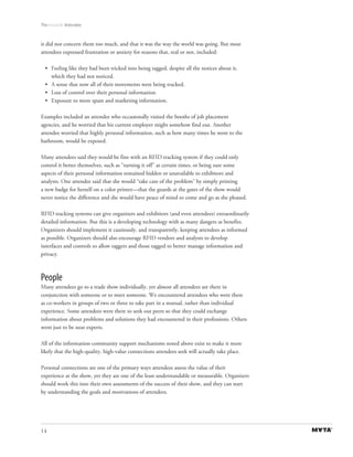 The Invisible Attendee



it did not concern them too much, and that it was the way the world was going. But most
attendees expressed frustration or anxiety for reasons that, real or not, included:

  • Feeling like they had been tricked into being tagged, despite all the notices about it,
    which they had not noticed.
  • A sense that now all of their movements were being tracked.
  • Loss of control over their personal information.
  • Exposure to more spam and marketing information.

Examples included an attendee who occasionally visited the booths of job placement
agencies, and he worried that his current employer might somehow find out. Another
attendee worried that highly personal information, such as how many times he went to the
bathroom, would be exposed.

Many attendees said they would be fine with an RFID tracking system if they could only
control it better themselves, such as “turning it off” at certain times, or being sure some
aspects of their personal information remained hidden or unavailable to exhibitors and
analysts. One attendee said that she would “take care of the problem” by simply printing
a new badge for herself on a color printer—that the guards at the gates of the show would
never notice the difference and she would have peace of mind to come and go as she pleased.

RFID tracking systems can give organizers and exhibitors (and even attendees) extraordinarily
detailed information. But this is a developing technology with as many dangers as benefits.
Organizers should implement it cautiously, and transparently, keeping attendees as informed
as possible. Organizers should also encourage RFID vendors and analysts to develop
interfaces and controls to allow taggers and those tagged to better manage information and
privacy.



People
Many attendees go to a trade show individually, yet almost all attendees are there in
conjunction with someone or to meet someone. We encountered attendees who were there
as co-workers in groups of two or three to take part in a mutual, rather than individual
experience. Some attendees were there to seek out peers so that they could exchange
information about problems and solutions they had encountered in their professions. Others
went just to be near experts.

All of the information-community support mechanisms noted above exist to make it more
likely that the high-quality, high-value connections attendees seek will actually take place.

Personal connections are one of the primary ways attendees assess the value of their
experience at the show, yet they are one of the least understandable or measurable. Organizers
should work this into their own assessments of the success of their show, and they can start
by understanding the goals and motivations of attendees.




14
 