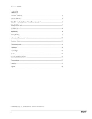 The Invisible Attendee



Contents
Executive Summary ..........................................................................................................3

BACKGROUND.............................................................................................................4

What Do You Really Know About Your Attendees? .........................................................4

What Did We Ask? ..........................................................................................................5

FINDINGS .....................................................................................................................6

Wayﬁnding ......................................................................................................................6

Activityﬁnding .................................................................................................................7

Information Community ...............................................................................................10

Common Areas ..............................................................................................................10

Communications............................................................................................................11

Exhibitors.......................................................................................................................11

Technology ....................................................................................................................12

People ............................................................................................................................14

RECOMMENDATIONS .............................................................................................15

Communicate ................................................................................................................15

Connect .........................................................................................................................15

Explore ...........................................................................................................................15




©2008 MAYA Design, Inc. All rights reserved. Reprinted with permission.



2
 
