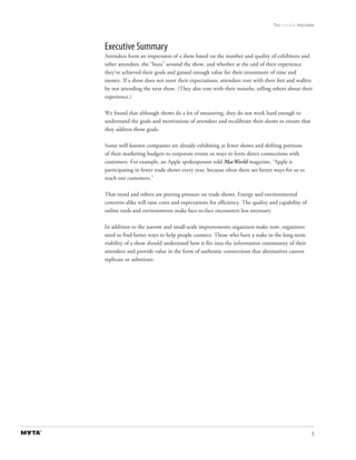 The Invisible Attendee



Executive Summary
Attendees form an impression of a show based on the number and quality of exhibitors and
other attendees, the “buzz” around the show, and whether at the end of their experience
they’ve achieved their goals and gained enough value for their investment of time and
money. If a show does not meet their expectations, attendees vote with their feet and wallets
by not attending the next show. (They also vote with their mouths, telling others about their
experience.)

We found that although shows do a lot of measuring, they do not work hard enough to
understand the goals and motivations of attendees and recalibrate their shows to ensure that
they address those goals.

Some well-known companies are already exhibiting at fewer shows and shifting portions
of their marketing budgets to corporate events or ways to form direct connections with
customers. For example, an Apple spokesperson told MacWorld magazine, “Apple is
participating in fewer trade shows every year, because often there are better ways for us to
reach our customers.”

That trend and others are putting pressure on trade shows. Energy and environmental
concerns alike will raise costs and expectations for efficiency. The quality and capability of
online tools and environments make face-to-face encounters less necessary.

In addition to the narrow and small-scale improvements organizers make now, organizers
need to find better ways to help people connect. Those who have a stake in the long-term
viability of a show should understand how it fits into the information community of their
attendees and provide value in the form of authentic connections that alternatives cannot
replicate or substitute.




                                                                                                  3
 